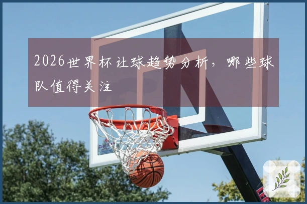 2026世界杯让球趋势分析，哪些球队值得关注